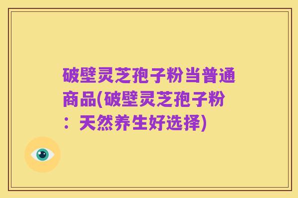 破壁灵芝孢子粉当普通商品(破壁灵芝孢子粉:天然养生好选择)