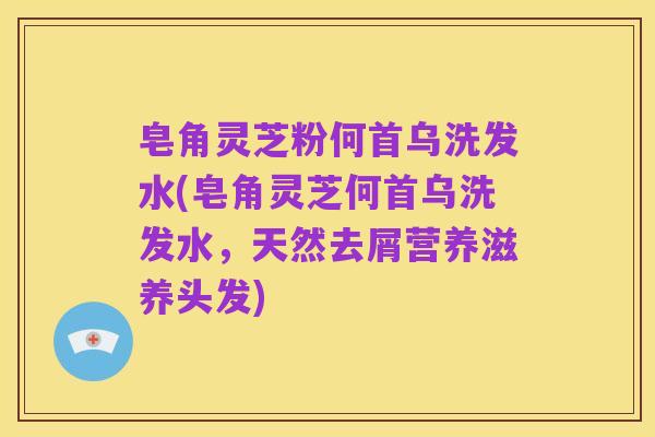 皂角灵芝粉何首乌洗发水(皂角灵芝何首乌洗发水,天然去屑营养滋养头发)