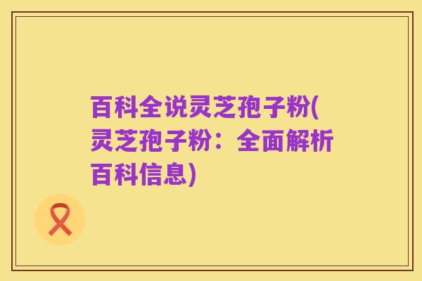 百科全说灵芝孢子粉(灵芝孢子粉:全面解析百科信息)