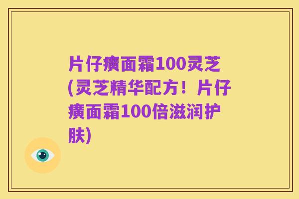 片仔癀面霜100灵芝(灵芝精华配方！片仔癀面霜100倍滋润护肤)