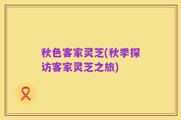 秋色客家灵芝(秋季探访客家灵芝之旅)