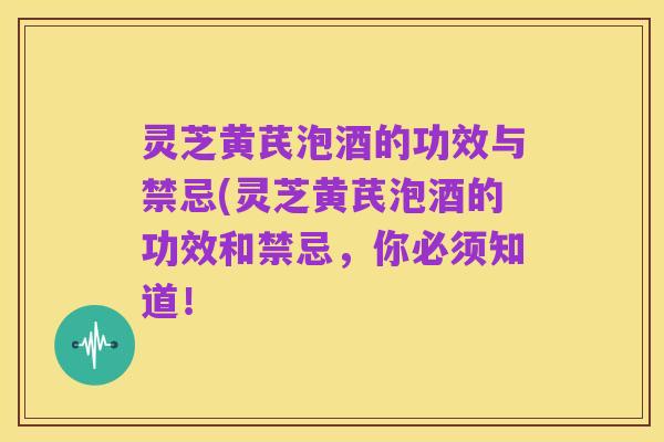 灵芝黄芪泡酒的功效与禁忌(灵芝黄芪泡酒的功效和禁忌，你必须知道！