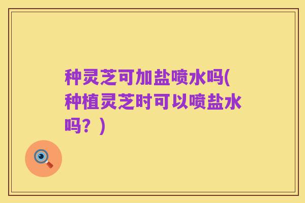 种灵芝可加盐喷水吗(种植灵芝时可以喷盐水吗？)