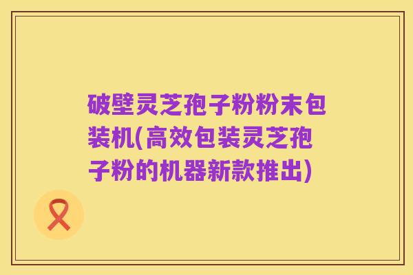 破壁灵芝孢子粉粉末包装机(高效包装灵芝孢子粉的机器新款推出)