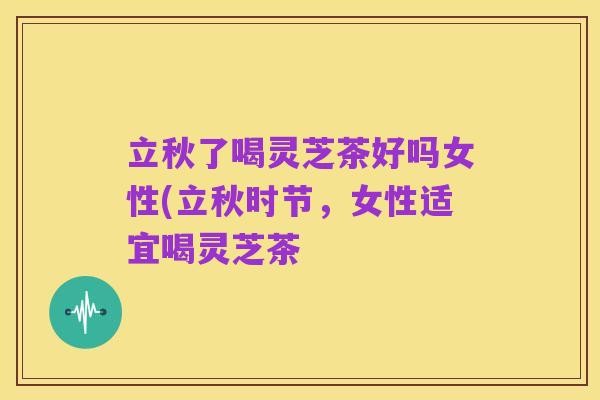 立秋了喝灵芝茶好吗女性(立秋时节，女性适宜喝灵芝茶