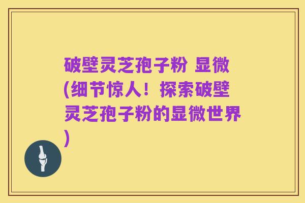 破壁灵芝孢子粉 显微(细节惊人!探索破壁灵芝孢子粉的显微世界)