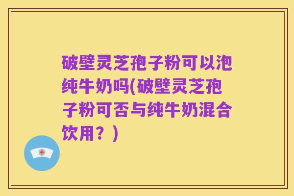 破壁灵芝孢子粉可以泡纯牛奶吗(破壁灵芝孢子粉可否与纯牛奶混合饮用?)