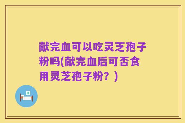 献完血可以吃灵芝孢子粉吗(献完血后可否食用灵芝孢子粉?)