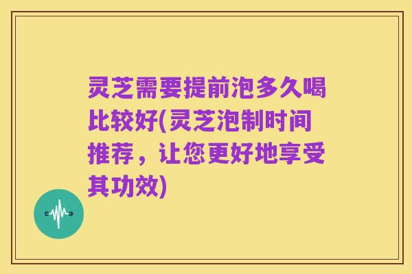 灵芝需要提前泡多久喝比较好(灵芝泡制时间推荐,让您更好地享受其功效)
