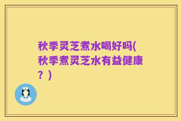 秋季灵芝煮水喝好吗(秋季煮灵芝水有益健康?)