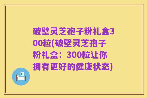 破壁灵芝孢子粉礼盒300粒(破壁灵芝孢子粉礼盒:300粒让你拥有更好的健康状态)