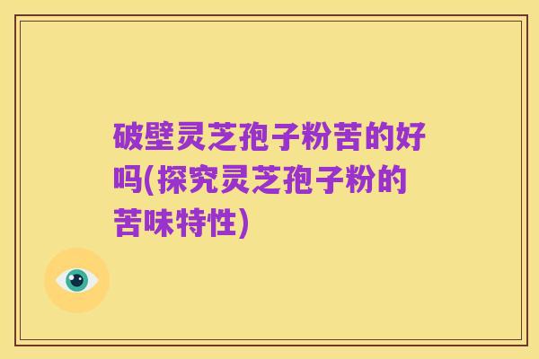 破壁灵芝孢子粉苦的好吗(探究灵芝孢子粉的苦味特性)