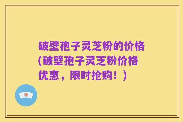 破壁孢子灵芝粉的价格(破壁孢子灵芝粉价格优惠，限时抢购！)