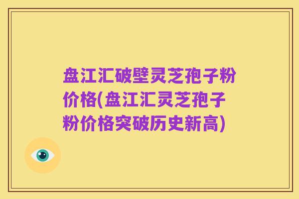 盘江汇破壁灵芝孢子粉价格(盘江汇灵芝孢子粉价格突破历史新高)