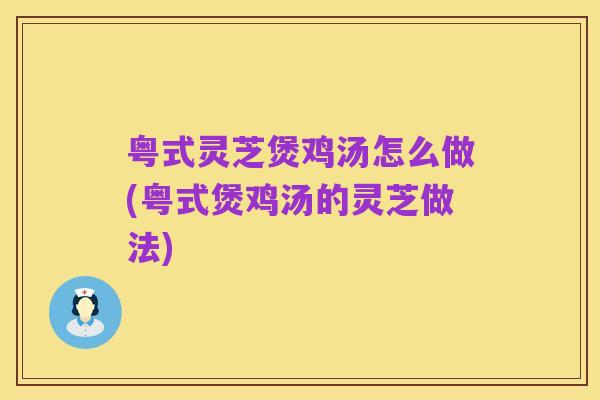 粤式灵芝煲鸡汤怎么做(粤式煲鸡汤的灵芝做法)