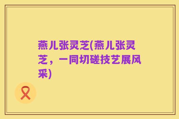 燕儿张灵芝(燕儿张灵芝,一同切磋技艺展风采)