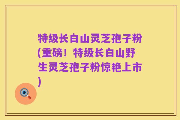 特级长白山灵芝孢子粉(重磅!特级长白山野生灵芝孢子粉惊艳上市)