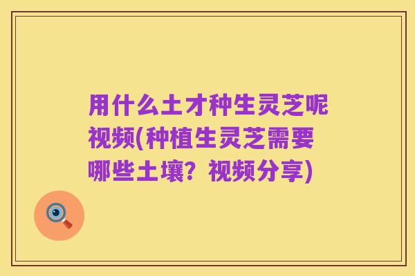 用什么土才种生灵芝呢视频(种植生灵芝需要哪些土壤?视频分享)