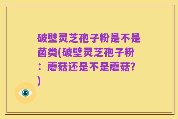 破壁灵芝孢子粉是不是菌类(破壁灵芝孢子粉:蘑菇还是不是蘑菇?)
