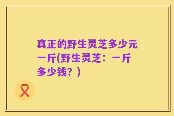 真正的野生灵芝多少元一斤(野生灵芝：一斤多少钱？)