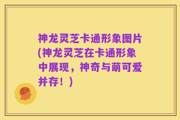 神龙灵芝卡通形象图片(神龙灵芝在卡通形象中展现，神奇与萌可爱并存！)