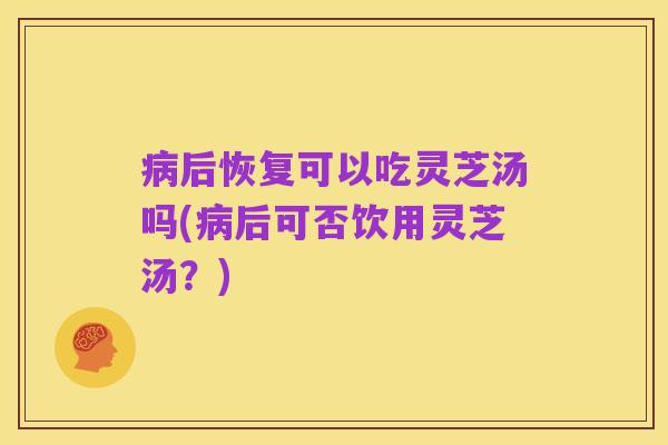 病后恢复可以吃灵芝汤吗(病后可否饮用灵芝汤?)