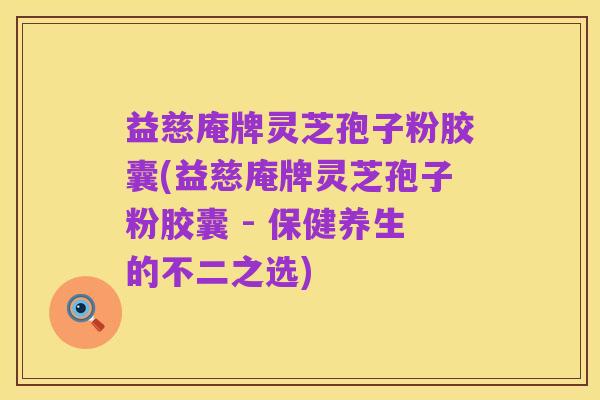 益慈庵牌灵芝孢子粉胶囊(益慈庵牌灵芝孢子粉胶囊 - 保健养生的不二之选)