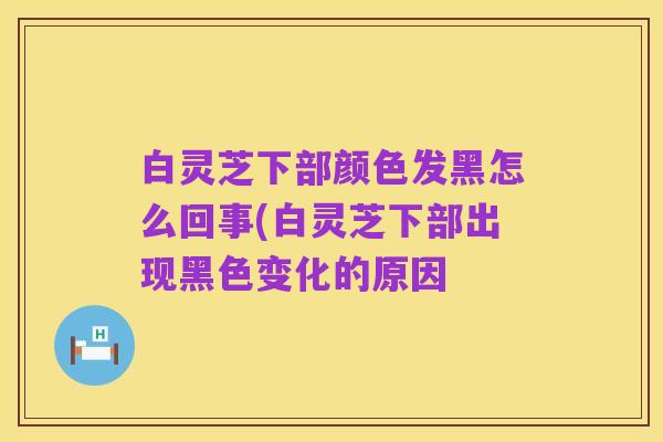 白灵芝下部颜色发黑怎么回事(白灵芝下部出现黑色变化的原因