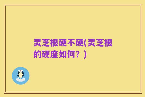 灵芝根硬不硬(灵芝根的硬度如何？)