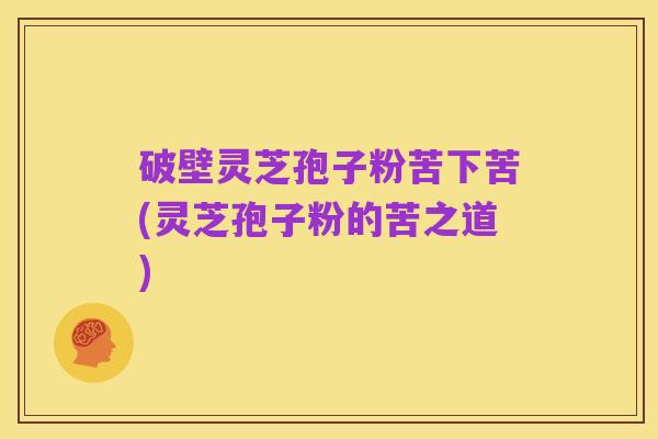 破壁灵芝孢子粉苦下苦(灵芝孢子粉的苦之道)