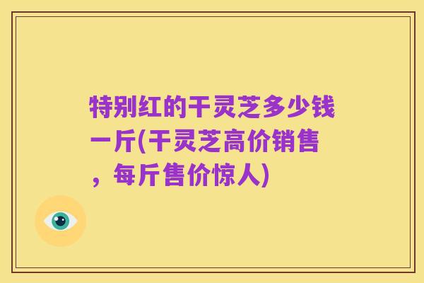 特别红的干灵芝多少钱一斤(干灵芝高价销售,每斤售价惊人)