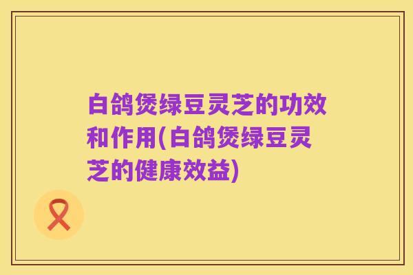 白鸽煲绿豆灵芝的功效和作用(白鸽煲绿豆灵芝的健康效益)