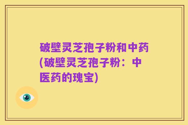 破壁灵芝孢子粉和中药(破壁灵芝孢子粉:中医药的瑰宝)