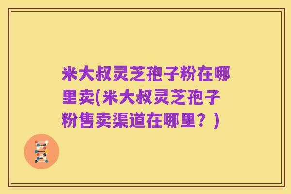 米大叔灵芝孢子粉在哪里卖(米大叔灵芝孢子粉售卖渠道在哪里？)