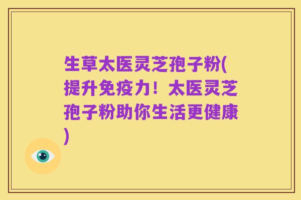 生草太医灵芝孢子粉(提升免疫力!太医灵芝孢子粉助你生活更健康)