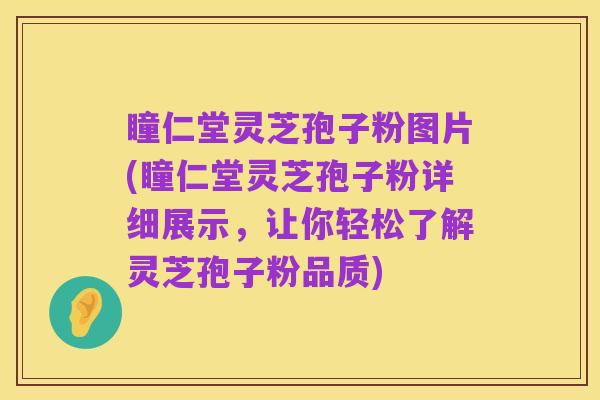 瞳仁堂灵芝孢子粉图片(瞳仁堂灵芝孢子粉详细展示，让你轻松了解灵芝孢子粉品质)