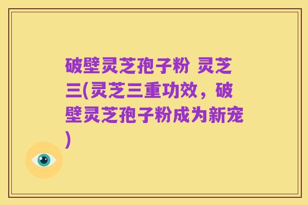 破壁灵芝孢子粉 灵芝三(灵芝三重功效,破壁灵芝孢子粉成为新宠)