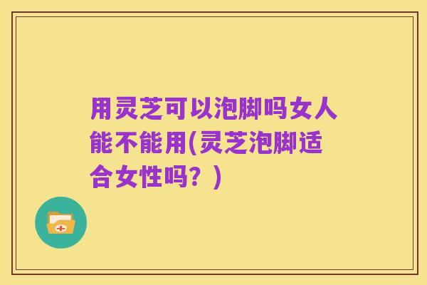 用灵芝可以泡脚吗女人能不能用(灵芝泡脚适合女性吗?)