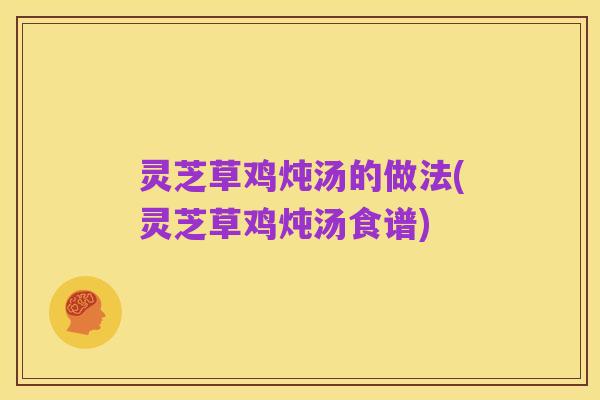 灵芝草鸡炖汤的做法(灵芝草鸡炖汤食谱)