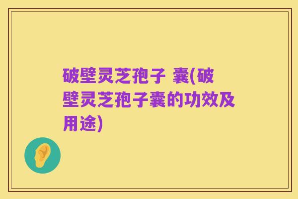 破壁灵芝孢子 囊(破壁灵芝孢子囊的功效及用途)