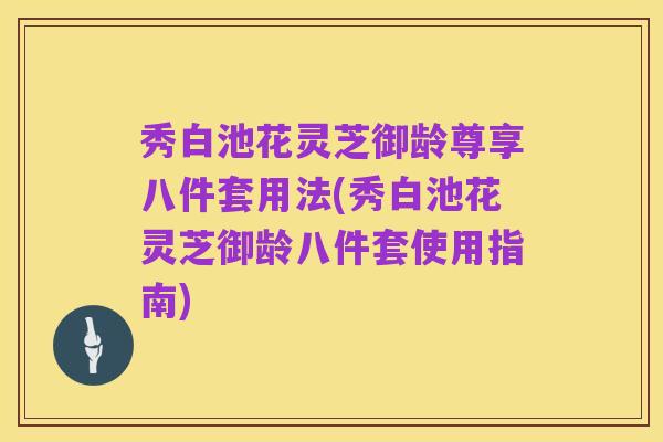 秀白池花灵芝御龄尊享八件套用法(秀白池花灵芝御龄八件套使用指南)
