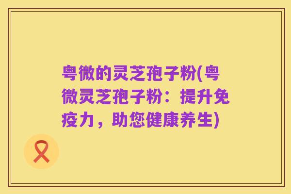 粤微的灵芝孢子粉(粤微灵芝孢子粉:提升免疫力,助您健康养生)