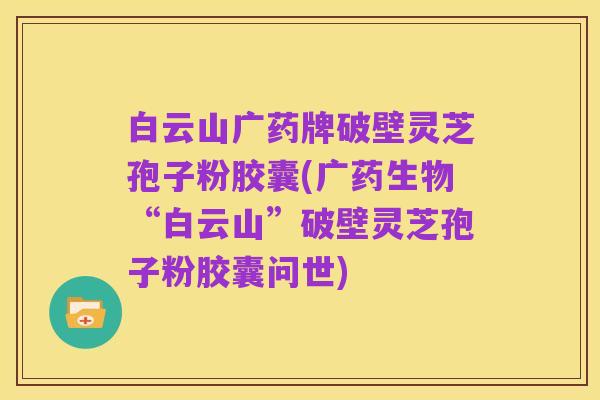 白云山广药牌破壁灵芝孢子粉胶囊(广药生物“白云山”破壁灵芝孢子粉胶囊问世)