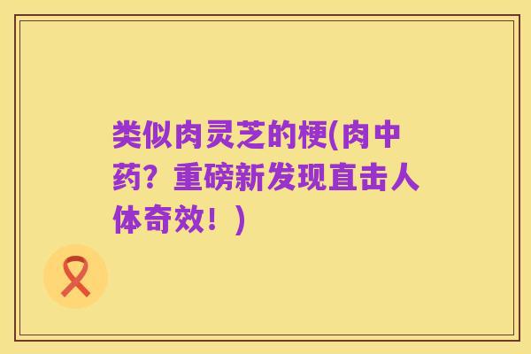类似肉灵芝的梗(肉中药?重磅新发现直击人体奇效!)