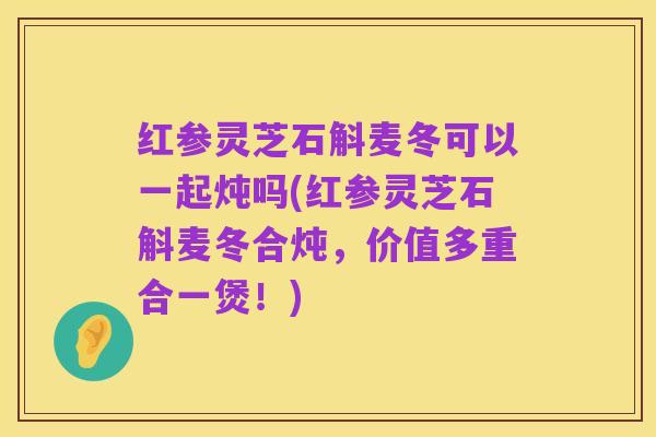 红参灵芝石斛麦冬可以一起炖吗(红参灵芝石斛麦冬合炖,价值多重合一煲!)