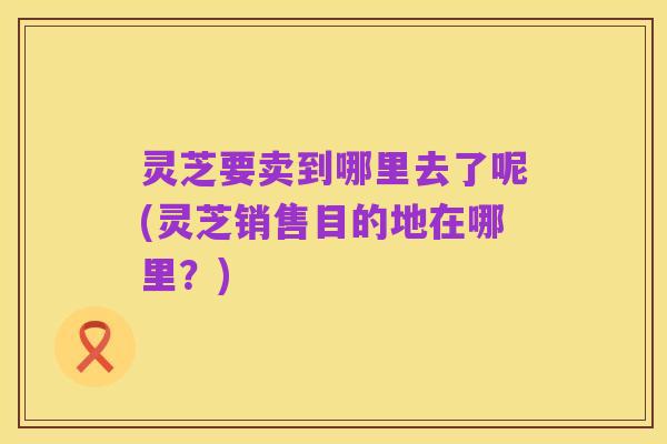 灵芝要卖到哪里去了呢(灵芝销售目的地在哪里？)