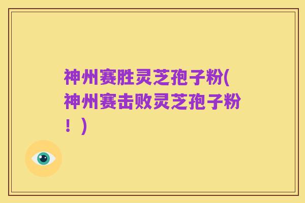神州赛胜灵芝孢子粉(神州赛击败灵芝孢子粉！)