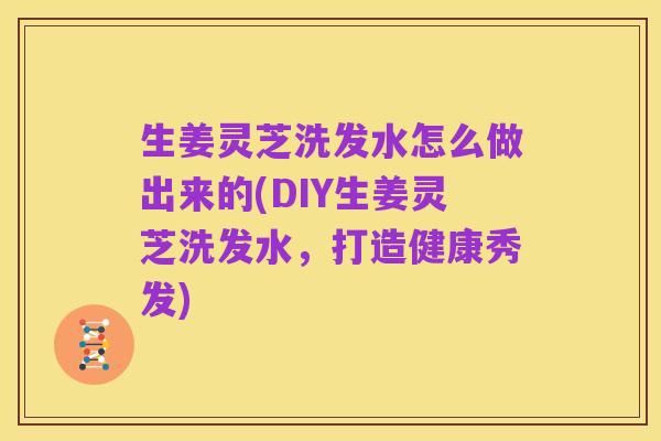 生姜灵芝洗发水怎么做出来的(DIY生姜灵芝洗发水，打造健康秀发)