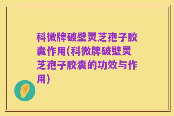 科微牌破壁灵芝孢子胶囊作用(科微牌破壁灵芝孢子胶囊的功效与作用)