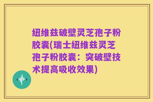 纽维兹破壁灵芝孢子粉胶囊(瑞士纽维兹灵芝孢子粉胶囊：突破壁技术提高吸收效果)